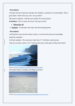 Description:
I will get into the classroom and give the students a moment to accommodate. Then, I
greet them: “hello! How are you? Are you fine?”
“My name is Daniela. I will be your teacher for some lessons.”
Transition: “Nice to meet all of you” Let’s go to work”
 Warm Up: 10’
 Purpose: to introduce the topic and the teaching points.
Description:
I will present some pictures about nature, to activate the previous knowledge
using the computer.
I will ask students, “Do you know what this is?” I will show each picture.
“And do you know where it is?” I will say the name of the place if they don’t know.
(Taken from: http://www.flickriver.com/photos/maquinchao/2060578882/)
El Condor beach, in Viedma, Rio Negro province
(Taken from: http://descubrirturismo.com/cinco-desiertos-argentinos-tenes-conocer/4/)
 