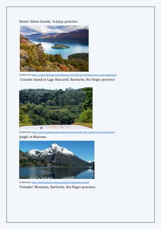 Desert Salina Grande, in Jujuy province
(Taken from: https://viajes.101lugaresincreibles.com/2016/04/los-20-lugares-morir-amor-patagonia/)
Corazón Island in Lago Mascardi, Bariloche, Rio Negro province
(Taken from: https://www.argentinaenelmundo.com/ruta-nacional-101-corazon-la-selva-misionera/)
Jungle in Misiones.
(Taken from: http://todobariloche.com/excursiones/tronadoralerces.php)
Tronador Mountain, Bariloche, Rio Negro province.
 