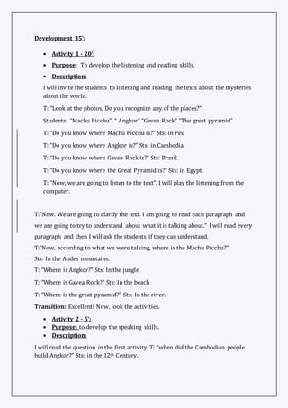 Development 35’:
 Activity 1 - 20’:
 Purpose: To develop the listening and reading skills.
 Description:
I will invite the students to listening and reading the texts about the mysteries
about the world.
T: “Look at the photos. Do you recognize any of the places?”
Students: “Machu Picchu”. “ Angkor” “Gavea Rock” “The great pyramid”
T: “Do you know where Machu Picchu is?” Sts: in Peu
T: “Do you know where Angkor is?” Sts: in Cambodia.
T: “Do you know where Gavea Rock is?” Sts: Brazil.
T: “Do you know where the Great Pyramid is?” Sts: in Egypt.
T: “Now, we are going to listen to the text”. I will play the listening from the
computer.
T:”Now. We are going to clarify the text. I am going to read each paragraph and
we are going to try to understand about what it is talking about.” I will read every
paragraph and then I will ask the students if they can understand.
T:”Now, according to what we were talking, where is the Machu Picchu?”
Sts: In the Andes mountains.
T: “Where is Angkor?” Sts: In the jungle
T: “Where is Gavea Rock?” Sts: In the beach
T: “Where is the great pyramid?” Sts: In the river.
Transition: Excellent! Now, look the activities.
 Activity 2 - 5’:
 Purpose: to develop the speaking skills.
 Description:
I will read the question in the first activity. T: “when did the Cambodian people
build Angkor?” Sts: in the 12th Century.
 