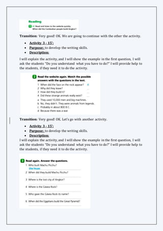 Transition: Very good! OK. We are going to continue with the other the activity.
 Activity 3 - 15’:
 Purpose: to develop the writing skills.
 Description:
I will explain the activity,and I will show the example in the first question, I will
ask the students “Do you understand what you have to do?” I will provide help to
the students, if they need it to do the activity.
Transition: Very good! OK. Let’s go with another activity.
 Activity 3 - 15’:
 Purpose: to develop the writing skills.
 Description:
I will explain the activity,and I will show the example in the first question, I will
ask the students “Do you understand what you have to do?” I will provide help to
the students, if they need it to do the activity.
 