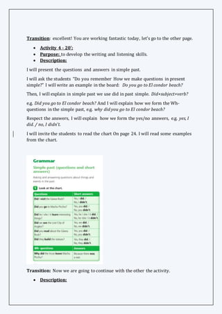 Transition: excellent! You are working fantastic today, let’s go to the other page.
 Activity 4 - 20’:
 Purpose: to develop the writing and listening skills.
 Description:
I will present the questions and answers in simple past.
I will ask the students “Do you remember How we make questions in present
simple?” I will write an example in the board: Do you go to El condor beach?
Then, I will explain in simple past we use did in past simple. Did+subject+verb?
e.g. Did you go to El condor beach? And I will explain how we form the Wh-
questions in the simple past, e.g. why did you go to El condor beach?
Respect the answers, I will explain how we form the yes/no answers, e.g. yes, I
did. / no, I didn’t.
I will invite the students to read the chart On page 24. I will read some examples
from the chart.
Transition: Now we are going to continue with the other the activity.
 Description:
 