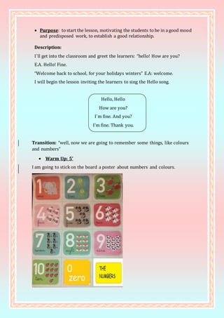  Purpose: to start the lesson, motivating the students to be in a good mood
and predisposed work, to establish a good relationship.
Description:
I`ll get into the classroom and greet the learners: “hello! How are you?
E.A. Hello! Fine.
“Welcome back to school, for your holidays winters” E.A: welcome.
I will begin the lesson inviting the learners to sing the Hello song.
Hello, Hello
How are you?
I`m fine. And you?
I’m fine. Thank you.
Transition: “well, now we are going to remember some things, like colours
and numbers”
 Warm Up: 5’
I am going to stick on the board a poster about numbers and colours.
 