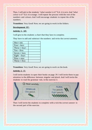Then, I will ask to the students “what number is it?” E.A: it is zero. And “what
colour is it?” E.A: it is orange. I will repeat the process with the rest of the
numbers and colours. And I will encourage students to repeat the of the
numbers.
Transition: Very Good! Now, we are going to work in the folders.
Development 35’:
Activity 1 - 10’:
I will give to the students a chart that they have to complete.
They have to add and substract the numbers and write the correct answers.
One + six:
Four - two:
Three + four:
Ten – five:
Seven + two:
Eight – four:
Nine + one:
Three + five:
Transition: Very Good! Now, we are going to work on the book.
Activity 2 - 5’:
I will invite students to open their books on page 39. I will invite them to pay
attention to the difference between singular and plural. And I will invite the
students to read the grammar rule, in the exercise 3.
Then I will invite the students to complete with a tick the correct answer in
the second part of the exercise.
 