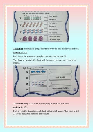 Transition: now we are going to continue with the next activity in the book.
Activity 3 - 10’:
I will invite the learners to complete the activity 4 on page 39.
They have to complete the chart with the correct number and classroom
objects.
Transition: Very Good! Now, we are going to work in the folders.
Activity 4 - 10’:
I will give to the students a worksheet with a word search. They have to find
21 words about the numbers and colours.
 