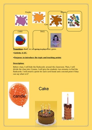 Purple Brown
Cars
CARS DoLL
Transition: Now, we are going to play other game.
Activity 4-10´:
Purpose: to introduce the topic and teaching points
Description:
Before class, I will hide the flashcards around the classroom. Then, I will
divide the class into 2 teams. I will give the students two minutes to find the
flashcards. I will award a point for each card found and a second point if they
can say what is it?
Cake
candle
 