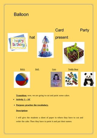 Balloon
Card Party
hat present
BALL Doll Cars Teddy Bear
Transition: now, we are going to cut and paint some cakes.
 Activity 1 – 10´
 Purpose: practise the vocabulary.
Description:
I will give the students a sheet of paper in where they have to cut and
order the cake. Then they have to paint it and put their names.
 