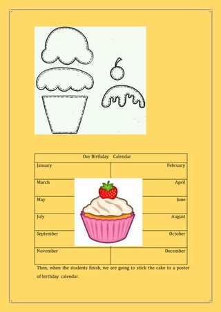 Our Birthday Calendar
January February
March April
May June
July August
September October
November December
Then, when the students finish, we are going to stick the cake in a poster
of birthday calendar.
 