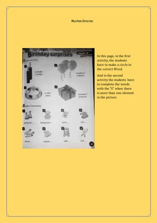 Muchas Gracias.
In this page, in the first
activity,the students
have to make a circle in
the correct Word.
And in the second
activity the students have
to complete the words
with the “S” when there
is more than one element
in the picture.
 