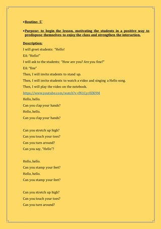 Routine: 5´
Purpose: to begin the lesson, motivating the students in a positive way to
predispose themselves to enjoy the class and strengthen the interaction.
Description:
I will greet students: “Hello!
EA: “Hello!”
I will ask to the students; “How are you? Are you fine?”
EA: “fine”
Then, I will invite students to stand up.
Then, I will invite students to watch a video and singing a Hello song.
Then, I will play the video on the notebook.
https://www.youtube.com/watch?v=fN1Cyr0ZK9M
Hello, hello.
Can you clap your hands?
Hello, hello.
Can you clap your hands?
Can you stretch up high?
Can you touch your toes?
Can you turn around?
Can you say, “Hello”?
Hello, hello.
Can you stamp your feet?
Hello, hello.
Can you stamp your feet?
Can you stretch up high?
Can you touch your toes?
Can you turn around?
 