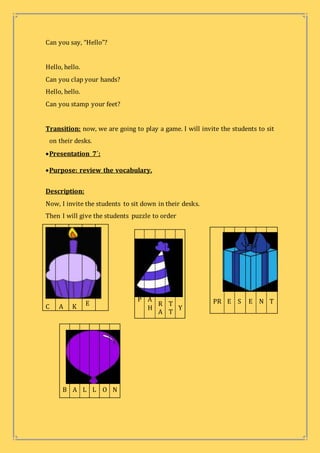 Can you say, “Hello”?
Hello, hello.
Can you clap your hands?
Hello, hello.
Can you stamp your feet?
Transition: now, we are going to play a game. I will invite the students to sit
on their desks.
Presentation 7´:
Purpose: review the vocabulary.
Description:
Now, I invite the students to sit down in their desks.
Then I will give the students puzzle to order
C A K E
P A
H
R
A
T
T
Y
PR E S E N T
B A L L O N
 