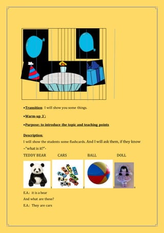 Transition: I will show you some things.
Warm-up 3´:
Purpose: to introduce the topic and teaching points
Description:
I will show the students some flashcards. And I will ask them, if they know
–“what is it?”-
TEDDY BEAR CARS BALL DOLL
1 2 3 4
E.A.: it is a bear
And what are these?
E.A.: They are cars
 