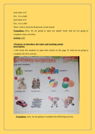 And what is it?
E.A.: It is a ball.
And what is it?
E.A.: It is a doll
Then I will to stick the flashcards on the board.
Transition: Now, we are going to open our pupils’ book. And we are going to
complete some activities
Activity 1-5´
Purpose: to introduce the topic and teaching points
Description:
I will invite the students to open their books on the page 31. And we are going to
complete the first activity.
Transition: now, we are going to complete the following activity.
 