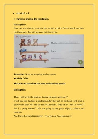  Activity 2 – 5´
 Purpose: practise the vocabulary.
Description:
Now, we are going to complete the second activity. On the board you have
the flashcards, that will help you in this activity.
Transition: Now, we are going to play a game.
Activity 3-10´:
Purpose: to introduce the topic and teaching points
Description:
Then, I will invite the students to play the game: who am I?
I will give the students a headband. After they put on the head. I will stick a
picture and they will ask the rest of the class -“who am I?” “Am I a colour?”
Am I a party object?”- We are going to use party objects, colours and
numbers.
And the rest of the class answer: -“yes, you are / no, you aren´t”_
 