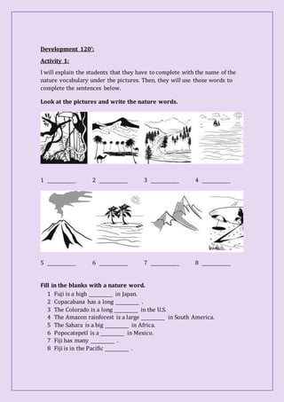 Development 120’:
Activity 1:
I will explain the students that they have to complete with the name of the
nature vocabulary under the pictures. Then, they will use those words to
complete the sentences below.
Look at the pictures and write the nature words.
1 _____________ 2 _____________ 3 _____________ 4 _____________
5 _____________ 6 _____________ 7 _____________ 8 _____________
Fill in the blanks with a nature word.
1 Fuji is a high ___________ in Japan.
2 Copacabana has a long ___________ .
3 The Colorado is a long ___________ in the U.S.
4 The Amazon rainforest is a large ___________ in South America.
5 The Sahara is a big ___________ in Africa.
6 Popocatepetl is a ___________ in Mexico.
7 Fiji has many ___________ .
8 Fiji is in the Pacific ___________ .
 