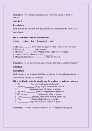 Transition: “ok. Then You have to use the verbs that we use to describe
disasters”
Activity 2:
Description:
I will explain the students that they have to use the verbs in the chart to fill
in the blank.
Fill in the blanks with the words below.
broke crashed died disappeared sank
1 My dog _____________ for a week last year. We don’t know where he went.
2 His toy car _____________ into the table.
3 My sister _____________ my MP3 player last night. I was so angry!
4 Sarah’s boat had a hole in it, so it _____________ .
5 My great-grandmother _____________ when she was 94.
Transition: “In the next exercise you will write affirmative sentences in past”
Activity 3:
Description:
I will explain to the learners that they have to use the verbs in parenthesis to
complete the affirmative sentences.
Fill in the blanks with the simple past form of the verbs in parentheses.
1 We _____________ (go) to a great party last Saturday.
2 Beyoncé _____________ (sing) Single Ladies at the concert.
3 I _____________ (give) my mom a CD for her birthday.
4 My sister _____________ (win) a competition on the radio.
5 His parents _____________ (meet) each other at school.
6 They _____________ (spend) 40 minutes waiting for the bus.
7 You _____________ (have) salad for lunch yesterday.
8 I _____________ (see) Pedro Aznar in concert in 2008.
Transition: “For this exercise you have to use the negative simple past.”
 