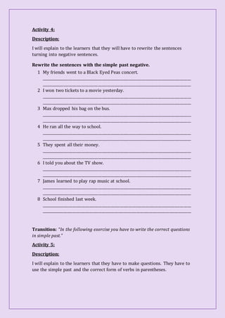 Activity 4:
Description:
I will explain to the learners that they will have to rewrite the sentences
turning into negative sentences.
Rewrite the sentences with the simple past negative.
1 My friends went to a Black Eyed Peas concert.
__________________________________________________________________________________
__________________________________________________________________________________
2 I won two tickets to a movie yesterday.
__________________________________________________________________________________
__________________________________________________________________________________
3 Max dropped his bag on the bus.
__________________________________________________________________________________
__________________________________________________________________________________
4 He ran all the way to school.
__________________________________________________________________________________
__________________________________________________________________________________
5 They spent all their money.
__________________________________________________________________________________
__________________________________________________________________________________
6 I told you about the TV show.
__________________________________________________________________________________
__________________________________________________________________________________
7 James learned to play rap music at school.
__________________________________________________________________________________
__________________________________________________________________________________
8 School finished last week.
__________________________________________________________________________________
__________________________________________________________________________________
Transition: “In the following exercise you have to write the correct questions
in simple past.”
Activity 5:
Description:
I will explain to the learners that they have to make questions. They have to
use the simple past and the correct form of verbs in parentheses.
 
