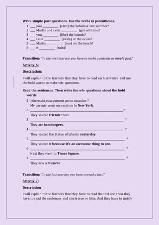 Write simple past questions. Use the verbs in parentheses.
1 ____ you _____________ (visit) the Bahamas last summer?
2 ____ Martin and Leila _____________ (go) with you?
3 ____ you _____________ (like) the islands?
4 ____ Leila _____________ (swim) in the ocean?
5 ____ Martin _____________ (run) on the beach?
6 ____ it _____________ (rain)?
Transition: “in the next exercise you have to make questions in simple past.”
Activity 6:
Description:
I will explain to the learners that they have to read each sentence and use
the bold words to make wh- questions.
Read the sentences. Then write the wh- questions about the bold
words.
1 Where did your parents go on vacation ?
My parents went on vacation to New York.
2 _________________________________________________________________________?
They visited friends there.
3 _________________________________________________________________________ ?
They ate hamburgers.
4 _________________________________________________________________________ ?
They visited the Statue of Liberty yesterday.
5 __________________________________________________________________________ ?
They visited it because it’s an awesome thing to see.
6 __________________________________________________________________________ ?
Next they went to Times Square.
7 __________________________________________________________________________ ?
They saw a musical.
Transition: “in the last exercise you have to read a text.”
Activity 7:
Description
I will explain to the learners that they have to read the text and then they
have to read the sentences and circle true or false. And they have to justify
 