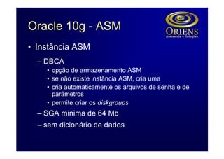 Oracle 10g - ASM
• Instância ASM
  – DBCA
    • opção de armazenamento ASM
    • se não existe instância ASM, cria uma
    • cria automaticamente os arquivos de senha e de
      parâmetros
    • permite criar os diskgroups
  – SGA mínima de 64 Mb
  – sem dicionário de dados
 