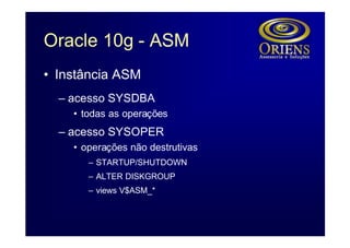 Oracle 10g - ASM
• Instância ASM
  – acesso SYSDBA
    • todas as operações
  – acesso SYSOPER
    • operações não destrutivas
       – STARTUP/SHUTDOWN
       – ALTER DISKGROUP
       – views V$ASM_*
 