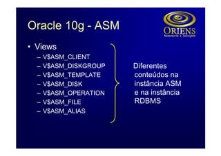 Oracle 10g - ASM
• Views
  –   V$ASM_CLIENT
  –   V$ASM_DISKGROUP   Diferentes
  –   V$ASM_TEMPLATE    conteúdos na
  –   V$ASM_DISK        instância ASM
  –   V$ASM_OPERATION   e na instância
  –   V$ASM_FILE        RDBMS
  –   V$ASM_ALIAS
 