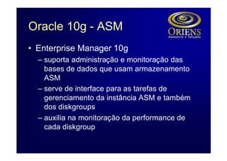 Oracle 10g - ASM
• Enterprise Manager 10g
  – suporta administração e monitoração das
    bases de dados que usam armazenamento
    ASM
  – serve de interface para as tarefas de
    gerenciamento da instância ASM e também
    dos diskgroups
  – auxilia na monitoração da performance de
    cada diskgroup
 