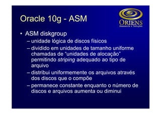 Oracle 10g - ASM
• ASM diskgroup
  – unidade lógica de discos físicos
  – dividido em unidades de tamanho uniforme
    chamadas de “unidades de alocação”
    permitindo striping adequado ao tipo de
    arquivo
  – distribui uniformemente os arquivos através
    dos discos que o compõe
  – permanece constante enquanto o número de
    discos e arquivos aumenta ou diminui
 