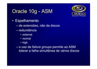 Oracle 10g - ASM
• Espelhamento
  – de extensões, não de discos
  – redundância
    • external
    • normal
    • high
  – o uso de failure groups permite ao ASM
    tolerar a falha simultânea de vários discos
 