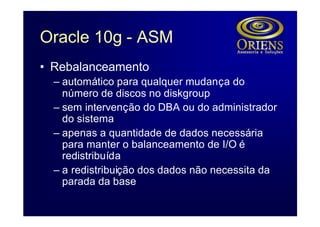 Oracle 10g - ASM
• Rebalanceamento
  – automático para qualquer mudança do
    número de discos no diskgroup
  – sem intervenção do DBA ou do administrador
    do sistema
  – apenas a quantidade de dados necessária
    para manter o balanceamento de I/O é
    redistribuída
  – a redistribuição dos dados não necessita da
    parada da base
 