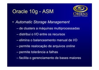 Oracle 10g - ASM
• Automatic Storage Management
  – de clusters a máquinas multiprocessadas
  – distribui o I/O entre os recursos
  – elimina o balanceamento manual de I/O
  – permite realocação de arquivos online
  – permite tolerância a falhas
  – facilita o gerenciamento de bases maiores
 