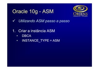 Oracle 10g - ASM
ü Utilizando ASM passo a passo

1. Criar a instância ASM
  •   DBCA
  •   INSTANCE_TYPE = ASM
 