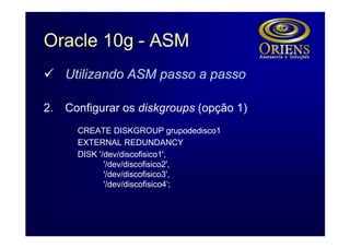 Oracle 10g - ASM
ü Utilizando ASM passo a passo

2.   Configurar os diskgroups (opção 1)
       CREATE DISKGROUP grupodedisco1
       EXTERNAL REDUNDANCY
       DISK '/dev/discofisico1',
              '/dev/discofisico2',
              '/dev/discofisico3',
              '/dev/discofisico4‘;
 