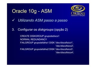 Oracle 10g - ASM
ü Utilizando ASM passo a passo

3.   Configurar os diskgroups (opção 2)
      CREATE DISKGROUP grupodedisco1
      NORMAL REDUNDANCY
      FAILGROUP grupodefalha1 DISK '/dev/discofisico1',
                                    '/dev/discofisico2',
      FAILGROUP grupodefalha2 DISK '/dev/discofisico3',
                                    '/dev/discofisico4';
 