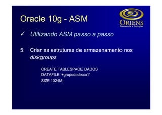 Oracle 10g - ASM
ü Utilizando ASM passo a passo

5.   Criar as estruturas de armazenamento nos
     diskgroups

         CREATE TABLESPACE DADOS
         DATAFILE '+grupodedisco1‘
         SIZE 1024M;
 