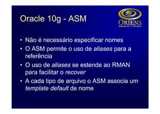 Oracle 10g - ASM

• Não é necessário especificar nomes
• O ASM permite o uso de aliases para a
  referência
• O uso de aliases se estende ao RMAN
  para facilitar o recover
• A cada tipo de arquivo o ASM associa um
  template default de nome
 