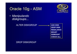 Oracle 10g - ASM
• Manipulando
  diskgroups...

     ALTER DISKGROUP   ADD DISK
                       DROP DISK
                       REBALANCE
                       MOUNT
                       DISMOUNT
                       CHECK ALL


     DROP DISKGROUP
 