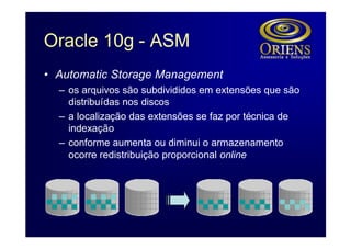 Oracle 10g - ASM
• Automatic Storage Management
  – os arquivos são subdivididos em extensões que são
    distribuídas nos discos
  – a localização das extensões se faz por técnica de
    indexação
  – conforme aumenta ou diminui o armazenamento
    ocorre redistribuição proporcional online
 