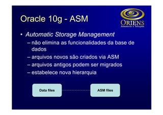 Oracle 10g - ASM
• Automatic Storage Management
  – não elimina as funcionalidades da base de
    dados
  – arquivos novos são criados via ASM
  – arquivos antigos podem ser migrados
  – estabelece nova hierarquia


      Data files              ASM files
 