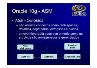 Oracle 10g - ASM
• ASM - Conceitos
  – não elimina conceitos como tablespaces,
    datafiles, segmentos, extensões e blocos
  – a nova hierarquia descreve o modo como os
    arquivos são armazenados e gerenciados

       ASM                          Physical
    disk group                       block



     ASM file       ASM disk     Allocation unit
 