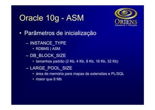 Oracle 10g - ASM
• Parâmetros de inicialização
  – INSTANCE_TYPE
    • RDBMS | ASM
  – DB_BLOCK_SIZE
    • tamanhos padrão (2 Kb, 4 Kb, 8 Kb, 16 Kb, 32 Kb)
  – LARGE_POOL_SIZE
    • área de memória para mapas de extensões e PL/SQL
    • maior que 8 Mb
 