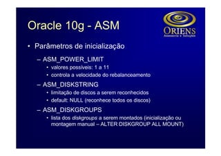 Oracle 10g - ASM
• Parâmetros de inicialização
  – ASM_POWER_LIMIT
     • valores possíveis: 1 a 11
     • controla a velocidade do rebalanceamento
  – ASM_DISKSTRING
     • limitação de discos a serem reconhecidos
     • default: NULL (reconhece todos os discos)
  – ASM_DISKGROUPS
     • lista dos diskgroups a serem montados (inicialização ou
       montagem manual – ALTER DISKGROUP ALL MOUNT)
 