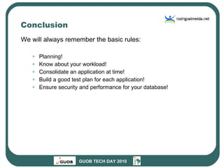 Conclusion We will always remember the basic rules: Planning! Know about your workload! Consolidate an application at time! Build a good test plan for each application! Ensure security and performance for your database! 