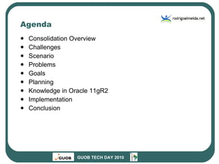 Agenda Consolidation Overview Challenges Scenario Problems Goals Planning Knowledge in Oracle 11gR2 Implementation Conclusion 