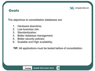 Goals The objectives to consolidation databases are: Hardware downtime; Low business risk; Standardization; Better database management; Better security policies; Scalable and High availability; TIP:  All applications must be tested before of consolidation. 