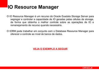 IO Resource Manager
O IO Resource Manager é um recurso do Oracle Exadata Storage Server para
segregar e controlar a capacidade de IO geradas pelas células de storage,
de forma que obtenha o melhor controle sobre as operações de IO e
remanejamento de recurso quando necessário.
O IORM pode trabalhar em conjunto com o Database Resource Manager para
oferecer o controle ao nível de banco de dados.
VEJA O EXEMPLO A SEGUIR
 