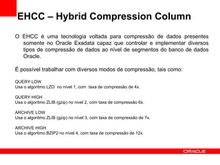 EHCC – Hybrid Compression Column
O EHCC é uma tecnologia voltada para compressão de dados presentes
somente no Oracle Exadata capaz que controlar e implementar diversos
tipos de compressão de dados ao nível de segmentos do banco de dados
Oracle.
É possível trabalhar com diversos modos de compressão, tais como:
QUERY LOW
Usa o algoritmo LZO no nível 1, com taxa de compressão de 4x.
QUERY HIGH
Usa o algoritmo ZLIB (gzip) no nivel 2, com taxa de compressão 6x.
ARCHIVE LOW
Usa o algoritmo ZLIB (gzip) no nível 3, com taxa de compressão de 7x.
ARCHIVE HIGH
Usa o algortimo BZIP2 no nível 4, com taxa de compressão de 12x.
 