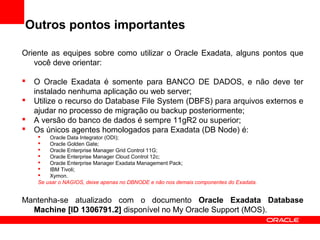Outros pontos importantes
Oriente as equipes sobre como utilizar o Oracle Exadata, alguns pontos que
você deve orientar:
 O Oracle Exadata é somente para BANCO DE DADOS, e não deve ter
instalado nenhuma aplicação ou web server;
 Utilize o recurso do Database File System (DBFS) para arquivos externos e
ajudar no processo de migração ou backup posteriormente;
 A versão do banco de dados é sempre 11gR2 ou superior;
 Os únicos agentes homologados para Exadata (DB Node) é:
 Oracle Data Integrator (ODI);
 Oracle Golden Gate;
 Oracle Enterprise Manager Grid Control 11G;
 Oracle Enterprise Manager Cloud Control 12c;
 Oracle Enterprise Manager Exadata Management Pack;
 IBM Tivoli;
 Xymon.
Se usar o NAGIOS, deixe apenas no DBNODE e não nos demais componentes do Exadata.
Mantenha-se atualizado com o documento Oracle Exadata Database
Machine [ID 1306791.2] disponível no My Oracle Support (MOS).
 