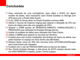 Conclusões
11.Caso necessite de uma contingência, caso utilize o EHCC em algum
modelo de dados, será necessário outro Oracle Exadata ou Storage com
ZFS para criar o Oracle Data Guard;
12.O AU_SIZE do Group disks no Oracle Exadata é sempre 4MB;
13.Utilizar o recurso de Instance Caging para separar a utilização de CPU por
banco de dados para não criar gargalos de CPU;
14.Separar o IORM grupos de DESENVOLVIMENTO, HOMOLOGAÇÃO e
PRODUÇÃO para utilização do Exadata Storage Server;
15.Avaliar os modelos de dados para utilização dos Flash Cache;
16.Utilizar o DBRM para separar os recursos por Schema;
17.Cuidado para criar muitas instalações dos binários de banco de dados, isso
pode impactar no espaço em disco dentro dos DB Nodes;
18.Sempre deixar cerca de 30% dos recursos livres (CPU/Memória/Storage)
para crescimento pós migração;
19.Cuidado com o uso de PARALELISMO para os bancos de dados;
20.Seu Oracle Exadata Storage, o disk group de DATA sempre deverá estar
em HIGH MIRROR (3 cópias), porém, menos espaço.
 