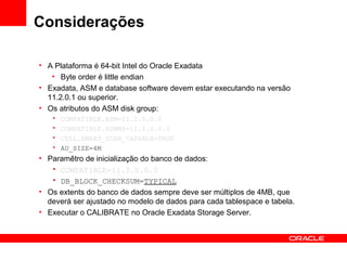 Considerações
• A Plataforma é 64-bit Intel do Oracle Exadata
• Byte order é little endian
• Exadata, ASM e database software devem estar executando na versão
11.2.0.1 ou superior.
• Os atributos do ASM disk group:
• COMPATIBLE.ASM=11.2.0.0.0
• COMPATIBLE.RDBMS=11.2.0.0.0
• CELL.SMART_SCAN_CAPABLE=TRUE
• AU_SIZE=4M
• Paramêtro de inicialização do banco de dados:
• COMPATIBLE=11.2.0.0.0
• DB_BLOCK_CHECKSUM=TYPICAL
• Os extents do banco de dados sempre deve ser múltiplos de 4MB, que
deverá ser ajustado no modelo de dados para cada tablespace e tabela.
• Executar o CALIBRATE no Oracle Exadata Storage Server.
 