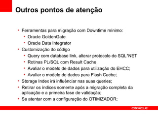 Outros pontos de atenção
• Ferramentas para migração com Downtime mínimo:
• Oracle GoldenGate
• Oracle Data Integrator
• Customização do código
• Query com database link, alterar protocolo do SQL*NET
• Rotinas PL/SQL com Result Cache
• Avaliar o modelo de dados para utilização do EHCC;
• Avaliar o modelo de dados para Flash Cache;
• Storage Index irá influênciar nas suas queries;
• Retirar os índices somente após a migração completa da
aplicação e a primeira fase de validação;
• Se atentar com a configuração do OTIMIZADOR;
 