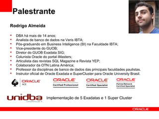 Palestrante
Rodrigo Almeida
 DBA há mais de 14 anos;
 Analista de banco de dados na Veris IBTA;
 Pós-graduando em Business Inteligence (BI) na Faculdade IBTA;
 Vice-presidente do GUOB;
 Diretor do GUOB Exadata SIG;
 Colunista Oracle do portal iMasters;
 Articulista das revistas SQL Magazine e Revista YEP;
 Colaborador da OTN Latina América;
 Professor da disciplinas de banco de dados das principais faculdades paulistas.
 Instrutor oficial de Oracle Exadata e SuperCluster para Oracle University Brasil.
Implementação de 5 Exadatas e 1 Super Cluster
 